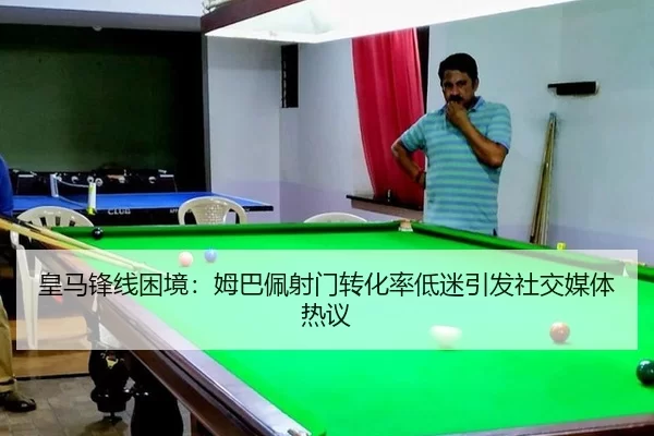 皇马锋线困境：姆巴佩射门转化率低迷引发社交媒体热议