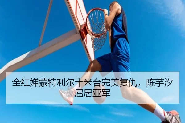 全红婵蒙特利尔十米台完美复仇，陈芋汐屈居亚军