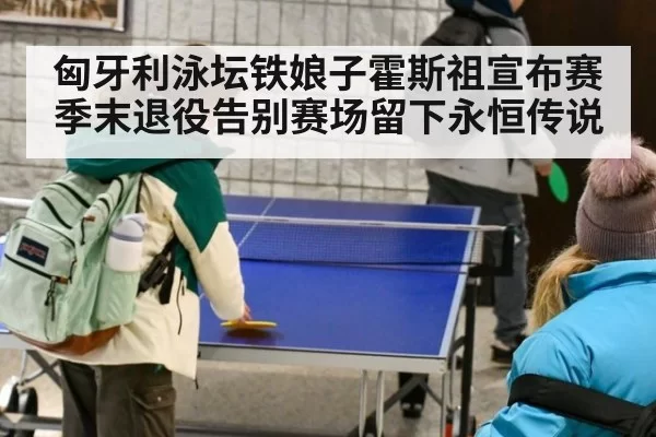 匈牙利泳坛铁娘子霍斯祖宣布赛季末退役告别赛场留下永恒传说