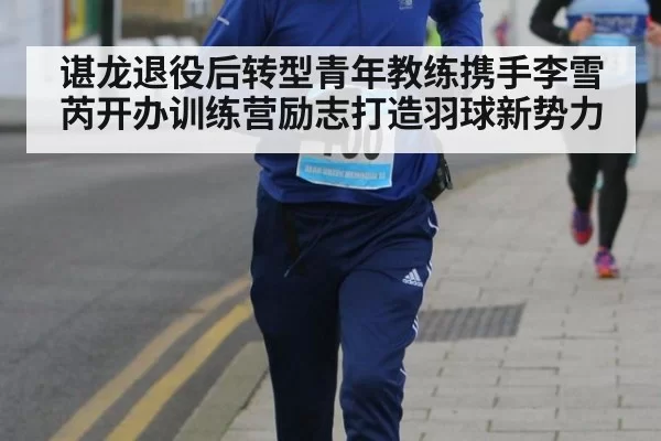 谌龙退役后转型青年教练携手李雪芮开办训练营励志打造羽球新势力